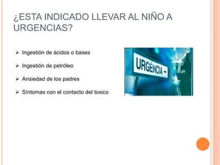 ¿ESTA INDICADO LLEVAR AL NIÑO A
URGENCIAS?
 Ingestión de ácidos o bases
 Ingestión de petróleo
 Ansiedad de los padres
 Síntomas con el contacto del toxico
 