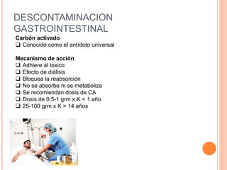 DESCONTAMINACION
GASTROINTESTINAL
Carbón activado
 Conocido como el antídoto universal
Mecanismo de acción
 Adhiere al toxico
 Efecto de diálisis
 Bloquea la reabsorción
 No se absorbe ni se metaboliza
 Se recomiendan dosis de CA
 Dosis de 0,5-1 grm x K < 1 año
 25-100 grm x K > 14 años
 