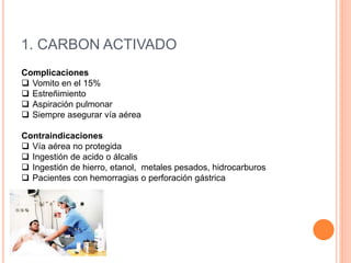 1. CARBON ACTIVADO
Complicaciones
 Vomito en el 15%
 Estreñimiento
 Aspiración pulmonar
 Siempre asegurar vía aérea
Contraindicaciones
 Vía aérea no protegida
 Ingestión de acido o álcalis
 Ingestión de hierro, etanol, metales pesados, hidrocarburos
 Pacientes con hemorragias o perforación gástrica
 