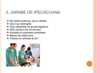 3. JARABE DE IPECACUANA
 No existe evidencia de su utilidad
 Uso muy restringido
 Poco absorbido en el tubo digestivo
 93% vomita a los 18 minutos
 Indicado en pacientes consientes
 Menos de media hora
 Tóxicos sin afinidad al CA
 