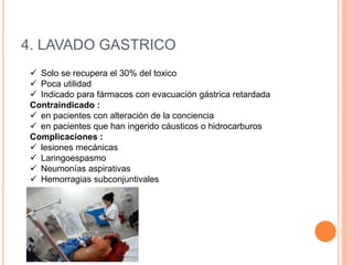 4. LAVADO GASTRICO
 Solo se recupera el 30% del toxico
 Poca utilidad
 Indicado para fármacos con evacuación gástrica retardada
Contraindicado :
 en pacientes con alteración de la conciencia
 en pacientes que han ingerido cáusticos o hidrocarburos
Complicaciones :
 lesiones mecánicas
 Laringoespasmo
 Neumonías aspirativas
 Hemorragias subconjuntivales
 
