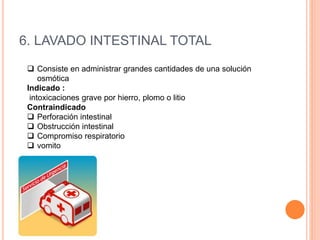 6. LAVADO INTESTINAL TOTAL
 Consiste en administrar grandes cantidades de una solución
osmótica
Indicado :
intoxicaciones grave por hierro, plomo o litio
Contraindicado
 Perforación intestinal
 Obstrucción intestinal
 Compromiso respiratorio
 vomito
 
