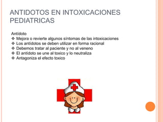 ANTIDOTOS EN INTOXICACIONES
PEDIATRICAS
Antídoto
 Mejora o revierte algunos síntomas de las intoxicaciones
 Los antídotos se deben utilizar en forma racional
 Debemos tratar al paciente y no al veneno
 El antídoto se une al toxico y lo neutraliza
 Antagoniza el efecto toxico
 