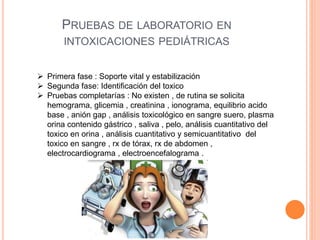 PRUEBAS DE LABORATORIO EN
INTOXICACIONES PEDIÁTRICAS
 Primera fase : Soporte vital y estabilización
 Segunda fase: Identificación del toxico
 Pruebas completarías : No existen , de rutina se solicita
hemograma, glicemia , creatinina , ionograma, equilibrio acido
base , anión gap , análisis toxicológico en sangre suero, plasma
orina contenido gástrico , saliva , pelo, análisis cuantitativo del
toxico en orina , análisis cuantitativo y semicuantitativo del
toxico en sangre , rx de tórax, rx de abdomen ,
electrocardiograma , electroencefalograma .
 