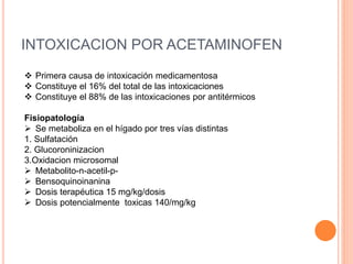INTOXICACION POR ACETAMINOFEN
 Primera causa de intoxicación medicamentosa
 Constituye el 16% del total de las intoxicaciones
 Constituye el 88% de las intoxicaciones por antitérmicos
Fisiopatología
 Se metaboliza en el hígado por tres vías distintas
1. Sulfatación
2. Glucoroninizacion
3.Oxidacion microsomal
 Metabolito-n-acetil-p-
 Bensoquinoinanina
 Dosis terapéutica 15 mg/kg/dosis
 Dosis potencialmente toxicas 140/mg/kg
 