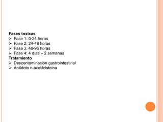 Fases toxicas
 Fase 1: 0-24 horas
 Fase 2: 24-48 horas
 Fase 3: 48-96 horas
 Fase 4: 4 días – 2 semanas
Tratamiento
 Descontaminación gastrointestinal
 Antídoto n-acetilcisteina
 