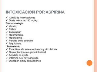 INTOXICACION POR ASPIRINA
 12.6% de intoxicaciones
 Dosis toxica de 150 mg/kg
Sintomatología
 Vomito
 Fiebre
 Sudoración
 Hipernatrenia
 Hipokalemia
 Perdida de la audición
 Taquicardia
Tratamiento
 Estabilizar vía aerea,repiratoria y circulatoria
 Descontaminación gastrointestinal
 Antídoto no existe
 Vitamina K si hay sangrado
 Diazepan si hay convulsiones
 