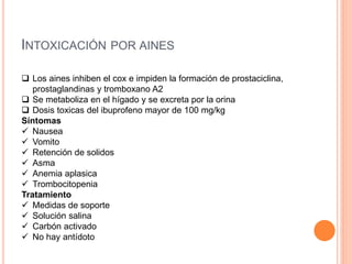 INTOXICACIÓN POR AINES
 Los aines inhiben el cox e impiden la formación de prostaciclina,
prostaglandinas y tromboxano A2
 Se metaboliza en el hígado y se excreta por la orina
 Dosis toxicas del ibuprofeno mayor de 100 mg/kg
Síntomas
 Nausea
 Vomito
 Retención de solidos
 Asma
 Anemia aplasica
 Trombocitopenia
Tratamiento
 Medidas de soporte
 Solución salina
 Carbón activado
 No hay antídoto
 