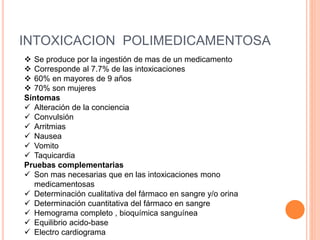 INTOXICACION POLIMEDICAMENTOSA
 Se produce por la ingestión de mas de un medicamento
 Corresponde al 7.7% de las intoxicaciones
 60% en mayores de 9 años
 70% son mujeres
Síntomas
 Alteración de la conciencia
 Convulsión
 Arritmias
 Nausea
 Vomito
 Taquicardia
Pruebas complementarias
 Son mas necesarias que en las intoxicaciones mono
medicamentosas
 Determinación cualitativa del fármaco en sangre y/o orina
 Determinación cuantitativa del fármaco en sangre
 Hemograma completo , bioquímica sanguínea
 Equilibrio acido-base
 Electro cardiograma
 