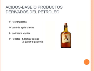 ACIDOS-BASE O PRODUCTOS
DERIVADOS DEL PETROLEO
 Retirar pastilla
 Vaso de agua o leche
 No inducir vomito
 Petróleo 1. Retirar la ropa
2. Lavar el paciente
 