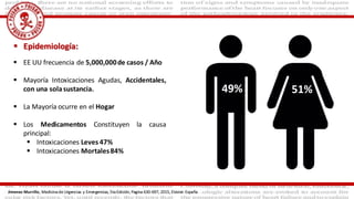  Epidemiología:
 EE UU frecuencia de 5,000,000de casos / Año
 Mayoría Intoxicaciones Agudas, Accidentales,
con una solasustancia.
 La Mayoría ocurre en el Hogar
 Los Medicamentos Constituyen la causa
principal:
 Intoxicaciones Leves 47%
 Intoxicaciones Mortales84%
51%49%
Jimenez Murrillo, Medicina de Urgencias y Emergencias, 5ta Edición, Pagina 630-697, 2015, Elsivier. España
 