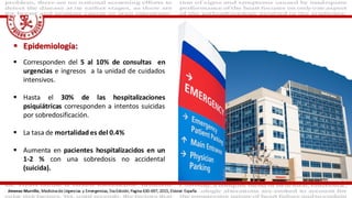  Epidemiología:
 Corresponden del 5 al 10% de consultas en
urgencias e ingresos a la unidad de cuidados
intensivos.
 Hasta el 30% de las hospitalizaciones
psiquiátricas corresponden a intentos suicidas
por sobredosificación.
 La tasa de mortalidad es del 0.4%
 Aumenta en pacientes hospitalizacidos en un
1-2 % con una sobredosis no accidental
(suicida).
Jimenez Murrillo, Medicina de Urgencias y Emergencias, 5ta Edición, Pagina 630-697, 2015, Elsivier. España
 