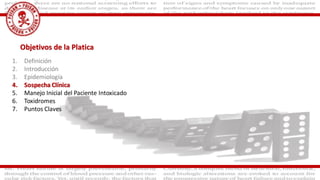 Objetivos de la Platica
1. Definición
2. Introducción
3. Epidemiología
4. Sospecha Clínica
5. Manejo Inicial del Paciente Intoxicado
6. Toxidromes
7. Puntos Claves
 