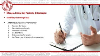  Medidas de Emergencia
 Anamnesis (Paciente / Familiares)
 Manejo Inicial del Paciente Intoxicado:
1. Nombre del Tóxico
2. Cantidadadministrada
3. Tiempo trascurrido
4. Vía de entrada
5. AntecedentesPersonales
6. Las Causas que originaronla intoxicación.
Sean H Rhyee, MD, MPH, General approach to drug poisoning in adults, Uptodate Aug 10, 2016,
 