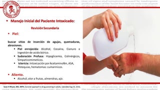  Piel:
buscar sitios de inserción de agujas, quemaduras,
abrasiones.
 Piel enrojecida: Alcohol, Cocaína, Cianuro e
ingestión de acido bórico.
 Sudoración Profusa: Hipoglicemia, Colinérgicos,
Simpaticomimeticos.
 Ictericia: Intoxicación porAcetaminofén, ASA,
Petequias, hematomas:cumarinicos.
 Aliento.
 Alcohol,olor a frutas, almendras, ajo.
 Manejo Inicial del Paciente Intoxicado:
Sean H Rhyee, MD, MPH, General approach to drug poisoning in adults, Uptodate Aug 10, 2016,
RevisiónSecundaria
 
