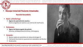  Nariz y Orofaringe
 Signos de aspiración de cocaína.:
Úvula congestiva se asocia a uso crónico de marihuana.
 Pulmones.
 Signos de Edema agudo de pulmón:
Heroína, antidepresivostriciclicos, Colinergicos.
 Corazón:
 Buscar soplos en pacientes con abuso de drogas IV
 FibrilaciónAuricularen pacientecon sobredosis de Alcohol
 Bradicardia
 Manejo Inicial del Paciente Intoxicado:
Sean H Rhyee, MD, MPH, General approach to drug poisoning in adults, Uptodate Aug 10, 2016,
RevisiónSecundaria
 
