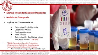  Medidas de Emergencia
 Exploración Complementarias
 Determinación de Glucemia
 Gasometría Arterial
 Electrocardiograma
 Parte Judicial
 Determinación Cualitativa rápida
de tóxicos en orina “TRIAGE”.
 Manejo Inicial del Paciente Intoxicado:
 TRIAGE: Paracetamol, Cannabis, Anfetaminas,
Metanfetaminas, Barbitúricos, Benzodiacepinas,
Cocaína, Opiáceos, Antidepresivos Tricíclicos.
 Por si mismo no tiene ningunasignificanciamédicolegal
Sean H Rhyee, MD, MPH, General approach to drug poisoning in adults, Uptodate Aug 10, 2016,
 