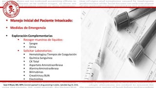  Medidas de Emergencia
 Exploración Complementarias
 Recoger muestras de líquidos:
 Sangre
 Orina
 Solicitar Laboratorios:
 Hematologíay Tiempos de Coagulación
 Química Sanguínea
 CK Total
 Aspartato Aminotrasnferasa
 AlaninaAminotrasferasa
 Bilirrubinas
 Creatininay BUN
 Electrolitos
 Manejo Inicial del Paciente Intoxicado:
Sean H Rhyee, MD, MPH, General approach to drug poisoning in adults, Uptodate Aug 10, 2016,
 
