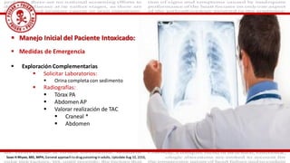  Medidas de Emergencia
 Exploración Complementarias
 Solicitar Laboratorios:
 Orina completa con sedimento
 Radiografías:
 Tórax PA
 Abdomen AP
 Valorar realización de TAC
 Craneal *
 Abdomen
 Manejo Inicial del Paciente Intoxicado:
Sean H Rhyee, MD, MPH, General approach to drug poisoning in adults, Uptodate Aug 10, 2016,
 