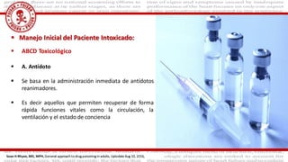  ABCD Toxicológico
 A. Antídoto
 Se basa en la administración inmediata de antídotos
reanimadores.
 Es decir aquellos que permiten recuperar de forma
rápida funciones vitales como la circulación, la
ventilación y el estado de conciencia
 Manejo Inicial del Paciente Intoxicado:
Sean H Rhyee, MD, MPH, General approach to drug poisoning in adults, Uptodate Aug 10, 2016,
 