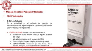  ABCD Toxicológico
 C. Carbón Activado
En la actualidad es el método de elección de
descontaminación digestiva por su seguridad, efectividad
y comodidad para el paciente.
 Carbón Activado (Carbón Ultra adsobente lainco)
 Frascos de 200 y 400 ml con 125 mg/ml, es decir
25 50 gr.
 Vía administración oral, atreves de SNG
 Dosis 0.5g/kg de peso (1g/kg en casos graves)
 Contraindicada: Intoxicación por litio, hierro, etanol,
metanol, etilenglico, cáusticos (tanto ácidos como bases)*
 Manejo Inicial del Paciente Intoxicado:
Sean H Rhyee, MD, MPH, General approach to drug poisoning in adults, Uptodate Aug 10, 2016,
 