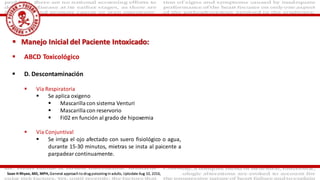  ABCD Toxicológico
 D. Descontaminación
 Vía Respiratoria
 Se aplica oxigeno
 Mascarilla con sistema Venturi
 Mascarilla con reservorio
 Fi02 en función al grado de hipoxemia
 Vía Conjuntival
 Se irriga el ojo afectado con suero fisiológico o agua,
durante 15-30 minutos, mietras se insta al paicente a
parpadear continuamente.
 Manejo Inicial del Paciente Intoxicado:
Sean H Rhyee, MD, MPH, General approach to drug poisoning in adults, Uptodate Aug 10, 2016,
 