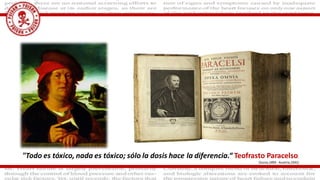 "Todo es tóxico, nada es tóxico; sólo la dosis hace la diferencia.“ Teofrasto Paracelso,
(Suiza,1493- Austria,1541)
 