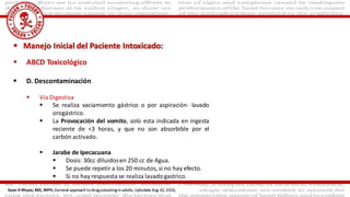  ABCD Toxicológico
 D. Descontaminación
 Vía Digestiva
 Se realiza vaciamiento gástrico o por aspiración- lavado
orogástrico.
 La Provocación del vomito, solo esta indicada en ingesta
reciente de <3 horas, y que no son absorbible por el
carbón activado.
 Jarabe de Ipecacuana
 Dosis: 30cc diluidosen 250 cc de Agua.
 Se puede repetir a los 20 minutos, si no hay efecto.
 Si no hay respuesta se realiza lavadogastrico.
 Manejo Inicial del Paciente Intoxicado:
Sean H Rhyee, MD, MPH, General approach to drug poisoning in adults, Uptodate Aug 10, 2016,
 