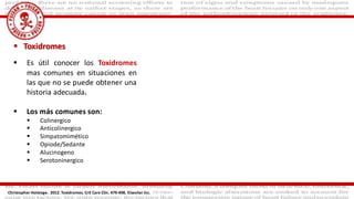  Toxidromes
 Es útil conocer los Toxidromes
mas comunes en situaciones en
las que no se puede obtener una
historia adecuada.
 Los más comunes son:
 Colinergico
 Anticolinergico
 Simpatomimético
 Opiode/Sedante
 Alucinogeno
 Serotoninergico
Christopher Holstege. 2012. Toxidromes. Crit Care Clin. 479-498. Elseviier Inc.
 