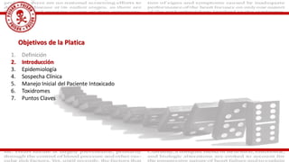 Objetivos de la Platica
1. Definición
2. Introducción
3. Epidemiología
4. Sospecha Clínica
5. Manejo Inicial del Paciente Intoxicado
6. Toxidromes
7. Puntos Claves
 