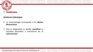  Toxidromes
Síndrome Colinérgico
 La sintomatología corresponde a los efectos
Muscarinicos
 Para su Diagnostico es posible cuantificar la
actividad plasmática y eritrocitaria de la
colinesterasa*
Christopher Holstege. 2012. Toxidromes. Crit Care Clin. 479-498. Elseviier Inc.
 