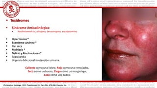  Toxidromes
 Síndrome Anticolinérgico
 Antihistaminicos, atropina, benzotropina, escopolamina.
 Hipertermia *
 Exantema cutáneo *
 Piel seca
 Midriasis *
 Delirio y Alucinaciones *
 Taquicardia
 Urgencia Miccional y retención urinaria.
Caliente como una liebre, Rojo como una remolacha,
Seco como un hueso, Ciego como un murgielago,
Loco como una cabra.
Christopher Holstege. 2012. Toxidromes. Crit Care Clin. 479-498. Elseviier Inc.
 