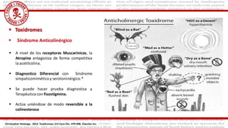 Toxidromes
 Síndrome Anticolinérgico
Christopher Holstege. 2012. Toxidromes. Crit Care Clin. 479-498. Elseviier Inc.
 A nivel de los receptores Muscarinicos, la
Atropina antagoniza de forma competitiva
la acetilcolina.
 Diagnostico Diferencial con Síndrome
simpaticomiméticoy serotoninérgico.*
 Se puede hacer prueba diagnostica y
Terapéutica con fisostigmina.
 Actúa uniéndose de modo reversible a la
colinesterasa
 