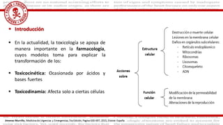  En la actualidad, la toxicología se apoya de
manera importante en la farmacología,
cuyos modelos toma para explicar la
transformación de los:
 Toxicocinética: Ocasionada por ácidos y
bases fuertes
 Toxicodinamia: Afecta solo a ciertas células
 Introducción
Jimenez Murrillo, Medicina de Urgencias y Emergencias, 5ta Edición, Pagina 630-697, 2015, Elsivier. España
 