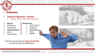  Toxidromes
 Síndrome Hipnótico - Sedante
 Heroína, morfina, codeína, Benzodiacepinas
 Miosis*
 Bradicardia
 Hipotensión
 Hipoventilacion*
 Coma
 Hiporreflexia
Christopher Holstege. 2012. Toxidromes. Crit Care Clin. 479-498. Elseviier Inc.
Síndrome Caracterizadopor Depresión del SNC
Causado por agentes GABAergicos.
Medicamentos
 Anticonvulsivante
 Antipsicóticos
 Barbitúricos
 Benzodiacepinas
 Etanol
 Opioides
 Síndrome Mas común observado en Emergencias
 