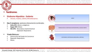  Toxidromes
 Síndrome Hipnótico - Sedante
 Heroína, morfina, codeína, Benzodiacepinas.
 Hay 3 receptores opiáceos clásicamentenombrados
 Delta OP1: Efectos analgésicos
 Kappa OP2: Miosis
 MU OP3: Musculatura Gastrointestinal
Depresión Respiratoria
 Triada Clásica es:
 Disminución del Estado de Conciencia
 Depresión Respiratoria
 Miosis
Christopher Holstege. 2012. Toxidromes. Crit Care Clin. 479-498. Elseviier Inc.
 