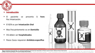  Introducción
 El paciente se presenta 1 hora
Pos Intoxicación.
 El 82% es por Intoxicación Oral
 Mas frecuentemente es en Domicilio
 5% deben ser hospitalizados
 Pocos Casos requieren Antídoto especifico
Mowry JB, Spyker DA, Brooks DE, et al. 2014 Annual Report of the American Association of Poison Control Centers' National Poison Data System
(NPDS): 32nd Annual Report. Clin Toxicol (Phila) 2015; 53:962.
 