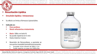  Resucitación Lipidica
 Emulsión lipídica Intravenosa
 Su efecto se limitaa fármacos Liposolubles
 Indicado en:
 Paro cardiaco
 Shock refractarios a tratamiento
 Dosis: 100cc en bolo IV
 Se puede repetirse en 5 min
 Hasta máximo 3 veces
 Reversión de Parocardiaco, y paciente se
encuentra inestablehemodinamicamente:
 Se puede iniciar infusión de 500cc / 1 hr
 Puede repetirse sin pasar de 1500cc/dia
Jimenez Murrillo, Medicina de Urgencias y Emergencias, 5ta Edición, Pagina 630-697, 2015, Elsivier. España
 
