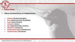  Puntos Claves
 Olores Característicos en Intoxicaciones:
 Acetona: Alcohol Isopropilico
 Pera: Hidrato de Cloral, Paraldehido
 Fruta: Etanol, Metanol
 Almendra: Cianuro
 Ajo: Organofosforados,Arsénico,
 Zanahorias: Cicutoxinas
 Pulimento de Zapato: Nitrobenceno
 Caramelo Dulce: Cloroformo
Christopher Holstege. 2012. Toxidromes. Crit Care Clin. 479-498. Elseviier Inc.
 
