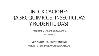 INTOXICACIONES
(AGROQUIMICOS, INSECTICIDAS
Y RODENTICIDAS).
HOSPITAL GENERAL DE GUASAVE.
PEDIATRIA
MIP. PINEDA LEAL IRVING ANTONIO
ADSCRITO : DR. SAUL ARCINIEGA CASILLAS.
 