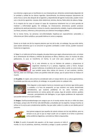 Los síntomas y signos que se manifiestan en una intoxicación por alimentos contaminados dependen de
la cantidad y calidad de los tóxicos ingeridos. Generalmente, los síntomas empiezan típicamente de
varias horas a varios días después de la ingestión y, dependiendo del agente involucrado, pueden incluir
uno o más de los siguientes: náuseas, dolor abdominal, vómitos, diarrea, fiebre,dolor de cabeza y fatiga.
En la mayoría de los casos el cuerpo es capaz de recuperarse totalmente tras un corto periodo de
malestar y enfermedad agudos. Sin embargo, las intoxicaciones alimentarias pueden provocar
problemas de salud permanentes e incluso la muerte, especialmente enbebés, mujeres embarazadas (y
sus fetos), ancianos, enfermos y otras personas con sistemas inmunológicos débiles.
De la misma forma, las personas con enfermedades hepáticas son especialmente vulnerables a
infecciones por Vibrio vulnificus, que puede hallarse en ostras y cangrejos.

Comer es sin duda uno de los mayores placeres que nos da la vida, sin embargo, hay que estar alerta,
pues existen alimentos que si se consumen en grandes cantidades o están rancios, pueden ocasionar
trastornos al organismo.

1. Yuca. Es un tubérculo de forma alargada, de pulpa blanca que según enbuenasmanos.com, es la base
de la alimentación de millones y millones de personas en África, América y Asia. En muchas de estas
poblaciones, la yuca se transforma en harina, la cual sirve para preparar pan y tortillas.
En sí, este alimento es rico en hidratos de carbono y proporciona al
organismo vitaminas B y C, potasio, magnesio, calcio y hierro. Aunque
parece inofensivo, el problema de la yuca radica cuando se come cruda, ya
que también posee altos índices de cianuro, el cual ocasiona, vómitos,
diarreas, dolor de estómago y hasta una parálisis total del cuerpo, que en pocas horas se traduce en
muerte.
2. Pez globo. En Japón, este animal es considerado todo un manjar dentro de su cultura gastronómica.
Es probable que éste sea una delicia; sin embargo, no se puede comer en cualquier sitio.
Para degustar a esta especie marina es necesario que el cocinero siga ciertos pasos
y cuidados a la hora de prepararlo, ya que contiene una toxina denominada
tetrodotoxina, que ocasiona problemas en los seres humanos como
adormecimiento en ciertas partes del cuerpo, baja de presión arterial, parálisis
muscular, principalmente del diafragma, lo que origina problemas de respiración
que pueden derivar en un paro cardiaco.
3. Hongos. Clasificaciondeloshongos.com asegura que en el mundo existen más de un millón de clases
de hongos, aunque sólo 70 mil han sido identificadas y estudiadas por los expertos. Aunque muchos se
utilizan en la cocina para complementar platillos, hay que saber cuáles sí y cuáles no son ideales para el
consumo.
Hay quienes aseguran que aquellos de colores vistosos son los más dañinos, pero no
siempre es así, por lo que es mejor acudir con un experto en el tema si queremos
evitar problemas digestivos, somnolencia, fiebre y taquicardias.

4. Atún. Es quizá, el pescado más popular y el de mayor consumo en todo el
mundo. Es rico en proteínas, vitaminas, minerales y omega 3; ayuda a prevenir

 