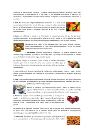 problemas de aterosclerosis, trombosis y cardiacos. A pesar de tener múltiples beneficios, comer atún
blanco enlatado es más riesgoso de lo que crees, ya que presenta altos índices de mercurio. Se
recomienda a mujeres embarazadas evitar este alimento, pues podría ocasionarles daños irreversibles a
sus hijos.
5. Chile. No creas que la peligrosidad de comer chile radica en su picor, lo que
sucede es que este sabor tan característico que hace que te salga una que otra
lágrima se debe a que algunas clases poseen capsaicina, sustancia química que
en grandes dosis, provoca problemas digestivos y en raras ocasiones,
envenenamiento.
6. Papa. Este tubérculo es básico en la alimentación de cualquier persona, sólo que hay que tener
ciertas precauciones a la hora de comerla. Jamás se te ocurra probar su raíz, ni aquellas que estén
verdes, ya que concentran una toxina llamada solanina, altamente tóxica para los seres humanos.
La solanina, como explica el sitio plantasparacurar.com, genera daños al estómago,
provoca diarrea y vómito, así como fuertes dolores de cabeza, e incluso hay quienes
han llegado a experimentar alucinaciones.
7. Cacahuates. Quién no disfruta de los cacahuates a la hora de botanear o para
acompañar algunas bebidas. La verdad es que muchos. Pero hay quienes con tan sólo comer un puñado
de este fruto de manera inocente, llegan a perder la vida.
La llamada "alergia al cacahuate" sucede cuando el sistema inmunológico
reconoce por error al cacahuate como una sustancia perjudicial para el
organismo. Se secretan diversas sustancias que generan daños a órganos y a
otros sistemas.
A esta reacción se le denomina anafilaxia, la cual provoca problemas para respirar y tragar, vómito,
mareos, presión sumamente baja y pérdida de conocimiento. Si esto no se trata a tiempo, la persona
puede fallecer.
8. Café. Los granos de café contienen diversas sustancias químicas estimulantes, que si son consumidas
en altas cantidades, pudieran llegar a ser tóxicas. La cafeína provoca ansiedad, trastornos del sueño y
problemas al sistema cardiovascular.
Además de todo esto, hay que tener mucho cuidado a la hora de beberlo, pues en
algunos establecimientos lo sirven demasiado caliente, lo cual ha provocado
muchas quemaduras y ha generado demandas millonarias a estos restaurantes.
9. Manzanas. Siempre hemos escuchado que comer frutas es bueno para la
salud y en particular, nos recomiendan ingerir manzanas. Es cierto que ésta
proporciona muchos beneficios a nuestro cuerpo, pero también es verdad que
lo que le sucede a "Blancanieves" en el cuento, no es tan descabellado como
parece.
Las semillas de las manzanas contienen cianuro, por lo que su consumo no es del nada recomendable.
No pasará nada si te comes un par, el problema deriva cuando has masticado o tragado grandes
cantidades, pues tu cuerpo no podrá reaccionar ante ellas.
10. Almendra. Disfrutamos de las almendras solas o bien, como parte esencial
de un postre delicioso. La almendra amarga es la favorita de los chefs a la hora

 