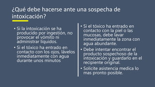 ¿Qué debe hacerse ante una sospecha de
intoxicación?
• Si la intoxicación se ha
producido por ingestión, no
provocar el vómito ni
administrar líquidos.
• Si el tóxico ha entrado en
contacto con los ojos, lávelos
inmediatamente con agua
durante unos minutos
• Si el tóxico ha entrado en
contacto con la piel o las
mucosas, debe lavar
inmediatamente la zona con
agua abundante.
• Debe intentar encontrar el
producto sospechoso de la
intoxicación y guardarlo en el
recipiente original.
• Solicite asistencia medica lo
mas pronto posible.
 