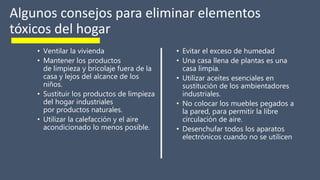 Algunos consejos para eliminar elementos
tóxicos del hogar
• Ventilar la vivienda
• Mantener los productos
de limpieza y bricolaje fuera de la
casa y lejos del alcance de los
niños.
• Sustituir los productos de limpieza
del hogar industriales
por productos naturales.
• Utilizar la calefacción y el aire
acondicionado lo menos posible.
• Evitar el exceso de humedad
• Una casa llena de plantas es una
casa limpia.
• Utilizar aceites esenciales en
sustitución de los ambientadores
industriales.
• No colocar los muebles pegados a
la pared, para permitir la libre
circulación de aire.
• Desenchufar todos los aparatos
electrónicos cuando no se utilicen
 