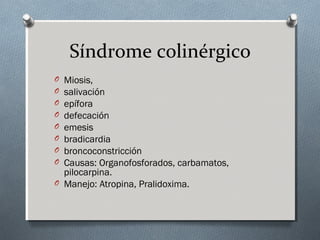 Síndrome colinérgico
O
O
O
O
O
O
O
O

Miosis,
salivación
epífora
defecación
emesis
bradicardia
broncoconstricción
Causas: Organofosforados, carbamatos,
pilocarpina.
O Manejo: Atropina, Pralidoxima.

 