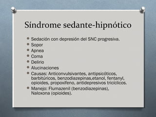 Síndrome sedante-hipnótico
 Sedación con depresión del SNC progresiva.
 Sopor
 Apnea
 Coma
 Delirio
 Alucinaciones
 Causas: Anticonvulsivantes, antipsicóticos,

barbitúricos, benzodiazepinas,etanol, fentanyl,
opioides, propoxifeno, antidepresivos tricíclicos.
 Manejo: Flumazenil (benzodiazepinas),
Naloxona (opioides).

 