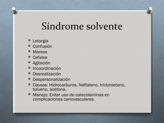 Síndrome solvente
 Letargia
 Confusión
 Mareos
 Cefalea
 Agitación
 Incoordinación
 Desrealización
 Despersonalización
 Causas: Hidrocarburos, Naftaleno, tricloroetano,

tolueno, acetona.
 Manejo: Evitar uso de catecolaminas en
complicaciones cariovasculares.

 