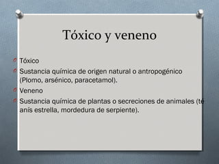 Tóxico y veneno
O Tóxico
O Sustancia química de origen natural o antropogénico

(Plomo, arsénico, paracetamol).
O Veneno
O Sustancia química de plantas o secreciones de animales (té
anís estrella, mordedura de serpiente).

 