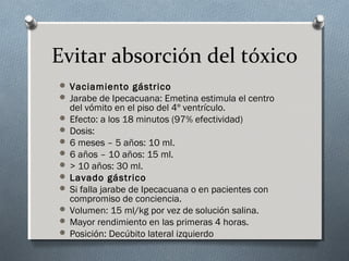 Evitar absorción del tóxico
 Vaciamiento gástrico
 Jarabe de Ipecacuana: Emetina estimula el centro

del vómito en el piso del 4º ventrículo.
 Efecto: a los 18 minutos (97% efectividad)
 Dosis:
 6 meses – 5 años: 10 ml.
 6 años – 10 años: 15 ml.
 > 10 años: 30 ml.
 Lavado gástrico
 Si falla jarabe de Ipecacuana o en pacientes con
compromiso de conciencia.
 Volumen: 15 ml/kg por vez de solución salina.
 Mayor rendimiento en las primeras 4 horas.
 Posición: Decúbito lateral izquierdo

 