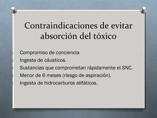 Contraindicaciones de evitar
absorción del tóxico
1)
2)
3)
4)
5)

Compromiso de conciencia
Ingesta de cáusticos.
Sustancias que comprometan rápidamente el SNC.
Menor de 6 meses (riesgo de aspiración).
Ingesta de hidrocarburos alifáticos.

 